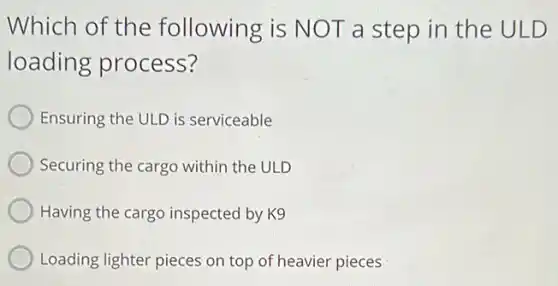 Which of the following is NOT a step in the ULD
loading process?
Ensuring the ULD is serviceable
Securing the cargo within the ULD
Having the cargo inspected by K9
Loading lighter pieces on top of heavier pieces