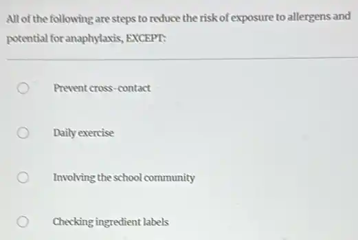 All of the following are steps to reduce the risk of exposure to allergens and
potential for anaphylaxis EXCEPT:
Prevent cross-contact
Daily exercise
Involving the school community
Checking ingredient labels