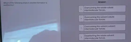 Which of the following steps in solution formation is
exothermic?
Answer:
A
intermolecular forces.
Overcoming the solute-solute
B
intermolecular forces.
Overcoming the solvent-solute
C
intermolecular forces.
Overcoming the solvent-solvent
D
intermolecular forces.
Establishing the solute-solvent