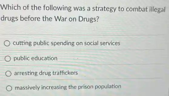 Which of the following was a strategy to combat illegal
drugs before the War on Drugs?
cutting public spending on social services
public education
arresting drug traffickers
massively increasing the prison population