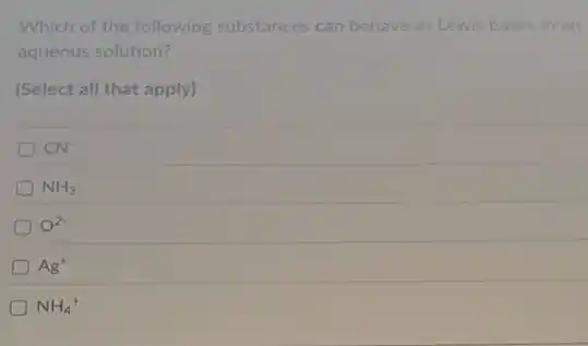 Which of the following substances can behave as Lewis bases in an
aqueous solution?
(Select all that apply)
D CN^-
D NH_(3)
O^2-
Ag^+
NH_(4)^+