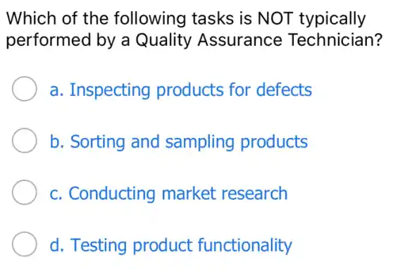 Which of the following tasks is NOT typically
performed by a Quality Assurance Technician?
a. Inspecting products for defects
b. Sorting and sampling products
c. Conducting market research
d. Testing product functionality