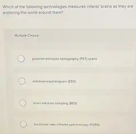 Which of the following technologies measures infants' brains as they are
exploring the world around them?
Multiple Choice
positron-emission tomography (PET)scans
electroencephalogram (EEG)
brain electron sampling (BES)
functional nearinfrared spectroscopy (fNIRS)