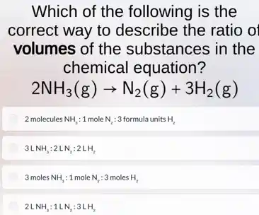 Which of the following is the
correct way to describe the ratio o
volumes of the substances in the
chemical equation?
2NH_(3)(g)arrow N_(2)(g)+3H_(2)(g)
2 molecules NH_(3):1 mole N_(2):3 formula units H_(2)
3LNH_(3):2LN_(2):2LH_(2)
3molesNH_(3):1moleN_(2):3molesH_(2)
2LNH_(3):1LN_(2):3LH_(2)