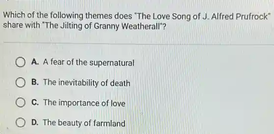 Which of the following themes does "The Love Song of J. Alfred Prufrock"
share with "The Jilting of Granny Weatherall"?
A. A fear of the supernatural
B. The inevitability of death
C. The importance of love
D. The beauty of farmland