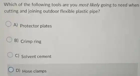 Which of the following tools are you most likely going to need when
cutting and joining outdoor flexible plastic pipe?
A) Protector plates
B) Crimp ring
C) Solvent cement
D) Hose clamps