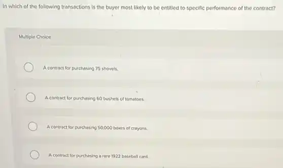 In which of the following transactions is the buyer most likely to be entitled to specific performance of the contract?
Multiple Choice
A contract for purchasing 75 shovels.
A contract for purchasing 60 bushels of tomatoes.
A contract for purchasing 50,000 boxes of crayons.
A contract for purchasing a rare 1922 baseball card.