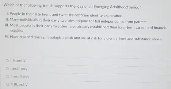 Which of the following trends supports the idea of an Emerging Adulthood period?
I. People in their late teens and twenties continue identity exploration.
II. Many individuals in their early twenties prepare for full independence from parents.
III. Most people in their early twenties have already established their long-term career and financial
stability.
IV. Have reached one's physiological peak and are at risk for violent crimes and substance abuse.
I, II, and IV
I and II only
II and III only
II, III, and IV