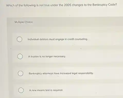 Which of the following is not true under the 2005 changes to the Bankruptcy Code?
Multiple Choice
Individual debtors must engage in credit counseling.
A trustee is no longer necessary.
Bankruptcy attorneys have increased legal responsibility.
A new means test is required.