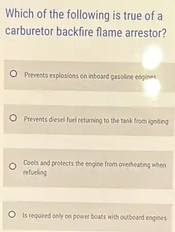 Which of the following is true of a
carburetor backfire flame arrestor?
Prevents explosions on inboard gasoline engines
Prevents diesel fuel returning to the tank from igniting
Cools and protects the engine from overheating when
refueling
Is required only on power boats with outboard engines