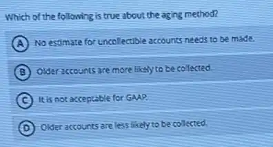 Which of the following is true about the aging method?
A No estimate for uncollectible accounts needs to be made.
B Older accounts are more likely to be collected.
C It is not acceptable for GAAP.
D
Older accounts are less likely to be collected.