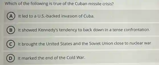 Which of the following is true of the Cuban missile crisis?
A It led to a U.S.-backed invasion of Cuba.
B It showed Kennedy's tendency to back down in a tense confrontation.
C It brought the United States and the Soviet Union close to nuclear war
D It marked the end of the Cold War.