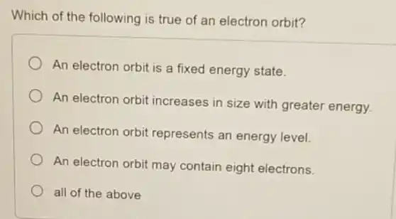 Which of the following is true of an electron orbit?
An electron orbit is a fixed energy state.
An electron orbit increases in size with greater energy.
An electron orbit represents an energy level.
An electron orbit may contain eight electrons.
all of the above