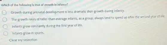 Which of the following is true of growth in infancy?
Growth during prenatal development Is less dramatic than growth during Infancy.
The growth rates of taller-than-average Infants, as a group, always tend to speed up after the second year of life.
Infants grow constantly during the first year of life.
Infants grow in spurts.