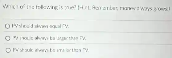 Which of the following is true? (Hint:Remember, money always grows!)
PV should always equal FV.
PV should always be larger than FV.
PV should always be smaller than FV.
