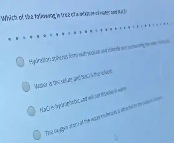 Which of the following is true of a mixture of water and NaCl?
Hydration spheres form with sodium and I chloride ions surrounding the water molecules.
Water is the solute and NaClis the solvent.
NaCl is hydrophobic and will not dissolve in water.
The oxygen atom of the water molecules is attracted to the sodium cations.