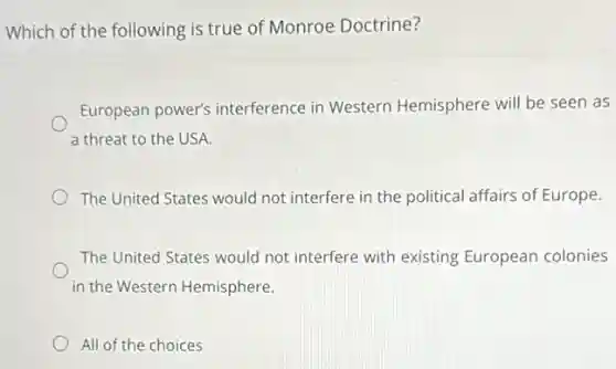 Which of the following is true of Monroe Doctrine?
European power's interference in Western Hemisphere will be seen as
a threat to the USA.
The United States would not interfere in the political affairs of Europe.
The United States would not interfere with existing European colonies
in the Western Hemisphere.
All of the choices