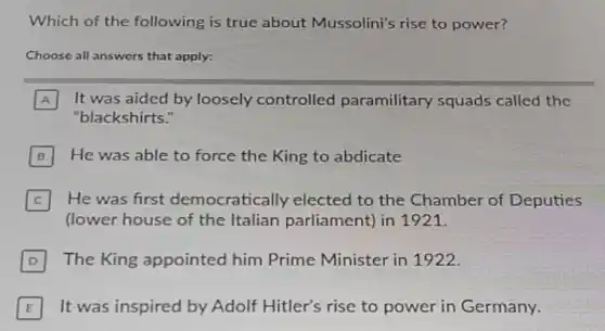 Which of the following is true about Mussolini's rise to power?
Choose all answers that apply:
A It was aided by loosely controlled paramilitary squads called the
"blackshirts."
B He was able to force the King to abdicate
C He was first democratically elected to the Chamber of Deputies
(lower house of the Italian parliament) in 1921.
D The King appointed him Prime Minister in 1922.
E It was inspired by Adolf Hitler's rise to power in Germany.