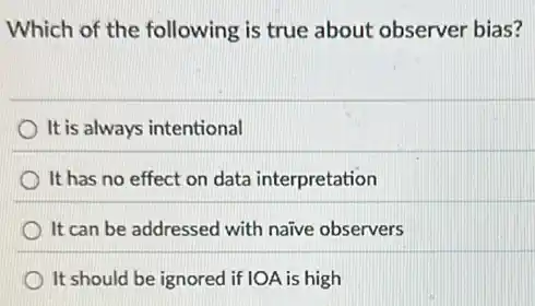 Which of the following is true about observer bias?
It is always intentional
It has no effect on data interpretation
It can be addressed with naive observers
It should be ignored if IOA is high