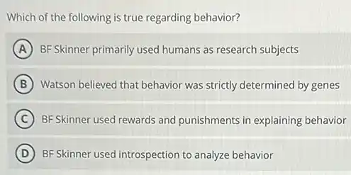 Which of the following is true regarding behavior?
A BF Skinner primarily used humans as research subjects
B Watson believed that behavior was strictly determined by genes
C BF Skinner used rewards and punishments in explaining behavior
D BF Skinner used introspection to analyze behavior