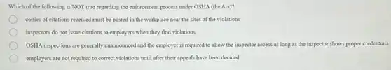 Which of the following is NOT true regarding the enforcement process under OSHA (the Act)?
copies of citations received must be posted in the workplace near the sites of the violations
inspectors do not issue citations to employers when they find violations
OSHA inspections are generally unannounced and the employer is required to allow the inspector access as long as the inspector shows proper credentials
employers are not required to correct violations until after their appeals have been decided