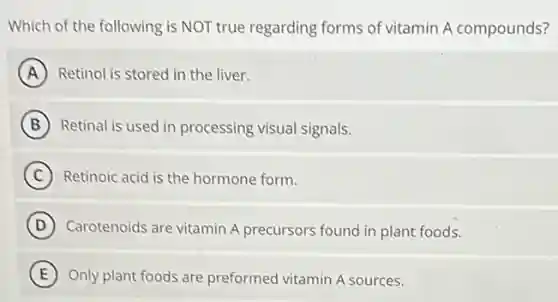Which of the following is NOT true regarding forms of vitamin A compounds?
A Retinol is stored in the liver.
B Retinal is used in processing visual signals.
C Retinoic acid is the hormone form.
D Carotenoids are vitamin A precursors found in plant foods.
E Only plant foods are preformed vitamin A sources.