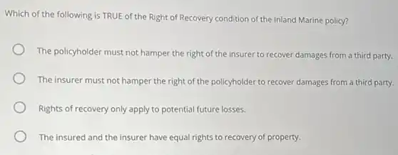 Which of the following is TRUE of the Right of Recovery condition of the Inland Marine policy?
The policyholder must not hamper the right of the insurer to recover damages from a third party.
The insurer must not hamper the right of the policyholder to recover damages from a third party.
Rights of recovery only apply to potential future losses.
The insured and the insurer have equal rights to recovery of property.