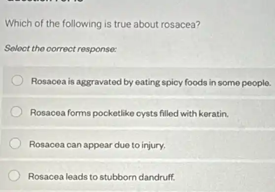 Which of the following is true about rosacea?
Select the correct response:
Rosacea is aggravated by eating spicy foods in some people.
Rosacea forms pocketlike cysts filled with keratin.
Rosacea can appear due to injury.
Rosacea leads to stubborn dandruff.