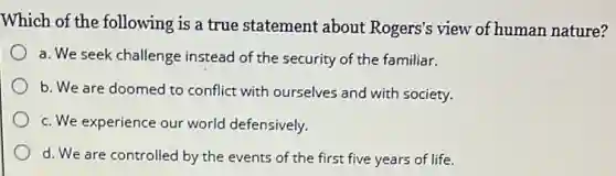 Which of the following is a true statement about Rogers's view of human nature?
a. We seek challenge instead of the security of the familiar.
b. We are doomed to conflict with ourselves and with society.
c. We experience our world defensively.
d. We are controlled by the events of the first five years of life.