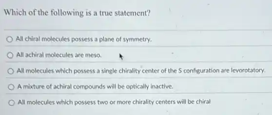 Which of the following is a true statement?
All chiral molecules possess a plane of symmetry.
All achiral molecules are meso.
All molecules which possess a single chirality center of the S configuration are levorotatory.
A mixture of achiral compounds will be optically inactive.
All molecules which possess two or more chirality centers will be chiral