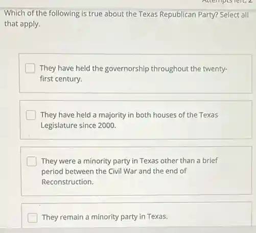 Which of the following is true about the Texas Republican Party? Select all
that apply.
I They have held the governorship throughout the twenty-
first century.
They have held a majority in both houses of the Texas
Legislature since 2000.
They were a minority party in Texas other than a brief
period between the Civil War and the end of
Reconstruction.
They remain a minority party in Texas.