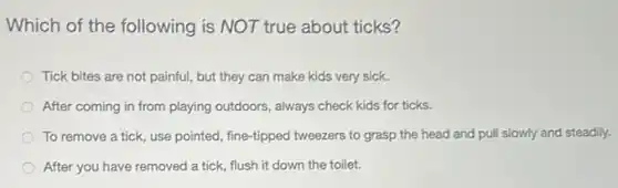Which of the following is NOT true about ticks?
Tick bites are not painful, but they can make kids very sick.
After coming in from playing outdoors, always check kids for ticks.
To remove a tick use pointed, fine-tipped tweezers to grasp the head and pull slowly and steadily.
After you have removed a tick, flush it down the toilet.