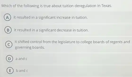 Which of the following is true about tuition deregulation in Texas.
A it resulted in a significant increase in tuition.
B it resulted in a significant decrease in tuition.
C
it shifted control from the legislature to college boards of regents and
governing boards.
D a and c
E b and c