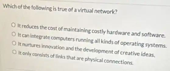 Which of the following is true of a virtual network?
It reduces the cost of maintaining costly hardware and software.
It can integrate computers running all kinds of operating systems.
It nurtures innovation and the development of creative ideas.
It only consists of links that are physical connections.