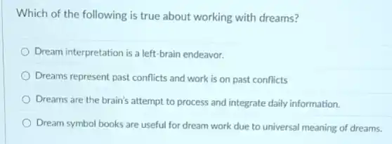 Which of the following is true about working with dreams?
Dream interpretation is a left-brain endeavor.
Dreams represent past conflicts and work is on past conflicts
Dreams are the brain's attempt to process and integrate daily information.
Dream symbol books are useful for dream work due to universal meaning of dreams.