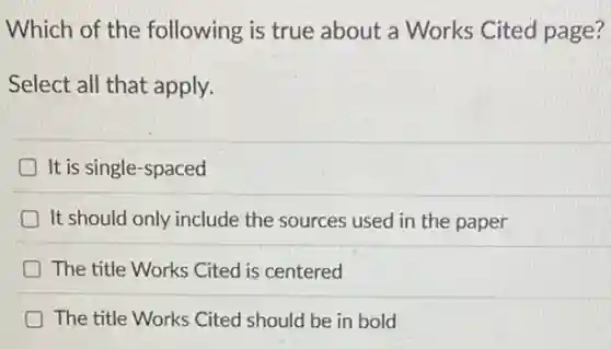 Which of the following is true about a Works Cited page?
Select all that apply.
It is single-spaced
D It should only include the sources used in the paper
The title Works Cited is centered
The title Works Cited should be in bold
