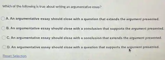 Which of the following is true about writing an argumentative essay?
A. An argumentative essay should close with a question that extends the argument presented.
B. An argumentative essay should close with a conclusion that supports the argument presented.
C. An argumentative essay should close with a conclusion that extends the argument presented.
D. An argumentative essay should close with a question that supports the argument presented.