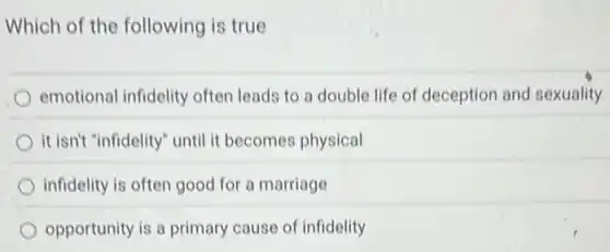 Which of the following is true
emotional infidelity often leads to a double life of deception and sexuality
it isn't "infidelity" until it becomes physical
infidelity is often good for a marriage
opportunity is a primary cause of infidelity