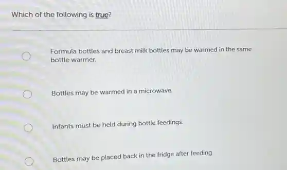 Which of the following is true?
Formula bottles and breast milk bottles may be warmed in the same
bottle warmer.
Bottles may be warmed in a microwave.
Infants must be held during bottle feedings.
Bottles may be placed back in the fridge after feeding.
