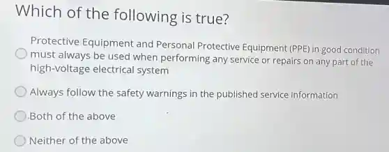 Which of the following is true?
Protective Equipment and Personal Protective Equipment (PPE) in good condition
must always be used when performing any service or repairs on any part of the
high-voltage electrical system
Always follow the safety warnings in the published service information
Both of the above
Neither of the above