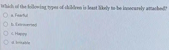 Which of the following types of children is least likely to be insecurely attached?
a. Fearful
b. Extroverted
c. Happy
d. Irritable
