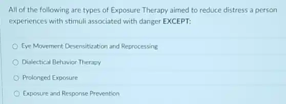 All of the following are types of Exposure Therapy aimed to reduce distress a person
experiences with stimuli associated with danger EXCEPT:
Eye Movement Desensitization and Reprocessing
Dialectical Behavior Therapy
Prolonged Exposure
Exposure and Response Prevention