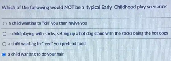 Which of the following would NOT be a typical Early Childhood play scenario?
a child wanting to "kill" you then revive you
a child playing with sticks, setting up a hot dog stand with the sticks being the hot dogs
a child wanting to "feed" you pretend food
a child wanting to do your hair