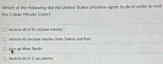 Which of the following did the United States privately agree to do in order to end
the Cuban Missile Crisis?
destroy all of its nuclear missles
remove its nuclear missiles from Turkey and Italy
give up West Berlin
destroy its U-2 spy planes