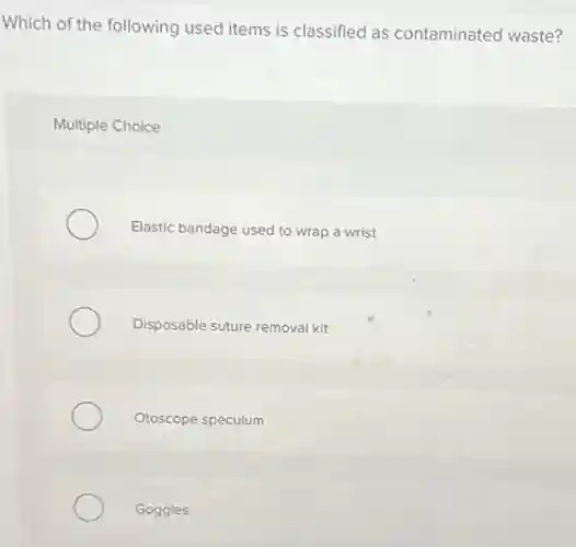 Which of the following used items is classified as contaminated waste?
Multiple Choice
Elastic bandage used to wrap a wrist
Disposable suture removal kit
Otoscope speculum
Goggles