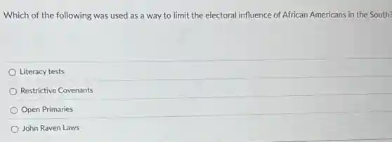 Which of the following was used as a way to limit the electoral influence of African Americans in the South?
Literacy tests
Restrictive Covenants
Open Primaries
John Raven Laws