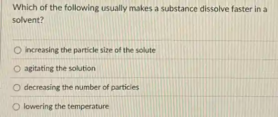 Which of the following usually makes a substance dissolve faster in a
solvent?
increasing the particle size of the solute
agitating the solution
decreasing the number of particles
lowering the temperature