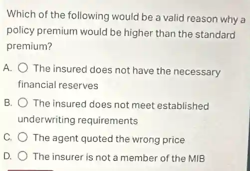 Which of the following would be a valid I reason why a
policy premium would be higher than the standard
premium?
A. The insured does not have the necessary
financial reserves
B. The insured does not meet established
underwriting requirements
C. The agent quoted the wrong price
D. The insurer is not a member of the MIB