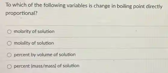 To which of the following variables is change in boiling point directly
proportional?
molarity of solution
molality of solution
percent by volume of solution
percent (mass/mass) of solution
