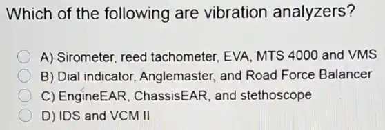 Which of the following are vibration analyzers?
A) Sirometer reed tachometer EVA, MTS 4000 and VMS
B) Dial indicator Anglemaster, and Road Force Balancer
C) EngineEAR . ChassisEAR, and stethoscope
D) IDS and VCM II